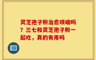 灵芝孢子粉治愈咳喘吗？三七和灵芝孢子粉一起吃，真的有用吗