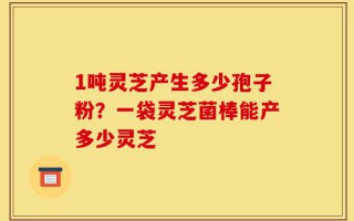 1吨灵芝产生多少孢子粉？一袋灵芝菌棒能产多少灵芝