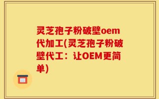 灵芝孢子粉破壁oem代加工(灵芝孢子粉破壁代工：让OEM更简单)