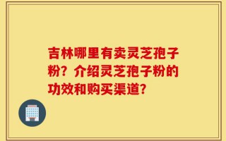 吉林哪里有卖灵芝孢子粉？介绍灵芝孢子粉的功效和购买渠道？