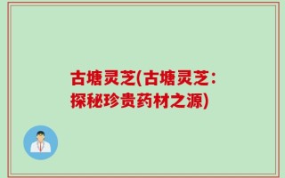 古塘灵芝(古塘灵芝：探秘珍贵药材之源)