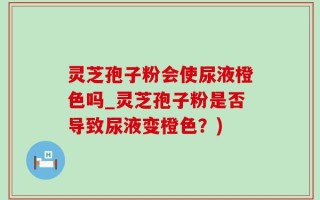 灵芝孢子粉会使尿液橙色吗_灵芝孢子粉是否导致尿液变橙色？)