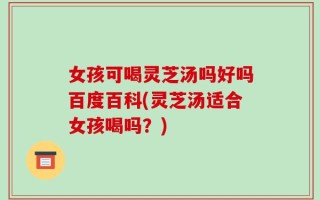 女孩可喝灵芝汤吗好吗百度百科(灵芝汤适合女孩喝吗？)