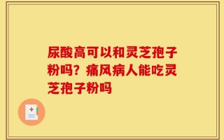 尿酸高可以和灵芝孢子粉吗？痛风病人能吃灵芝孢子粉吗