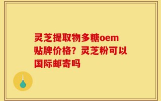 灵芝提取物多糖oem贴牌价格？灵芝粉可以国际邮寄吗