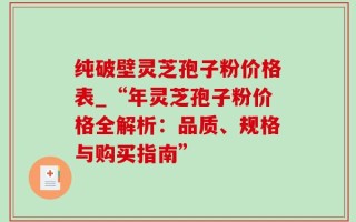 纯破壁灵芝孢子粉价格表_“年灵芝孢子粉价格全解析：品质、规格与购买指南”