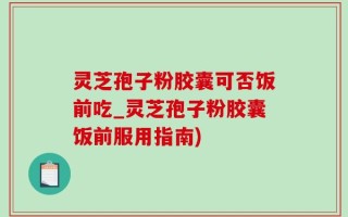 灵芝孢子粉胶囊可否饭前吃_灵芝孢子粉胶囊饭前服用指南)