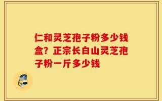 仁和灵芝孢子粉多少钱盒？正宗长白山灵芝孢子粉一斤多少钱
