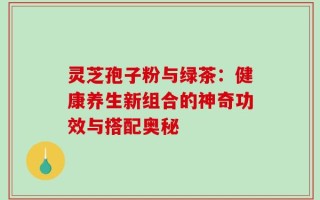 灵芝孢子粉与绿茶：健康养生新组合的神奇功效与搭配奥秘