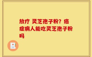 放疗 灵芝孢子粉？癌症病人能吃灵芝孢子粉吗