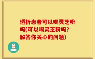 透析患者可以喝灵芝粉吗(可以喝灵芝粉吗？解答你关心的问题)