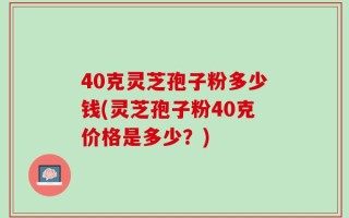40克灵芝孢子粉多少钱(灵芝孢子粉40克价格是多少？)