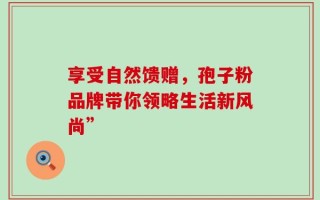 享受自然馈赠，孢子粉品牌带你领略生活新风尚”