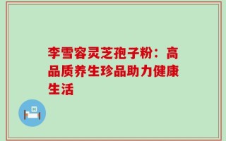 李雪容灵芝孢子粉：高品质养生珍品助力健康生活