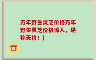 万年野生灵芝价格万年野生灵芝价格惊人，堪称天价！)