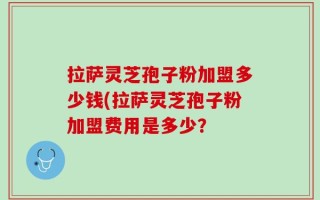 拉萨灵芝孢子粉加盟多少钱(拉萨灵芝孢子粉加盟费用是多少？