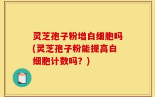 灵芝孢子粉增白细胞吗(灵芝孢子粉能提高白细胞计数吗？)