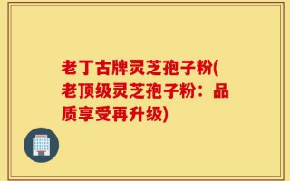 老丁古牌灵芝孢子粉(老顶级灵芝孢子粉：品质享受再升级)