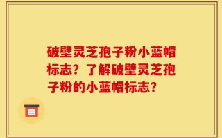 破壁灵芝孢子粉小蓝帽标志？了解破壁灵芝孢子粉的小蓝帽标志？