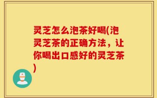 灵芝怎么泡茶好喝(泡灵芝茶的正确方法，让你喝出口感好的灵芝茶)