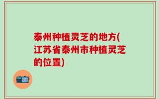 泰州种植灵芝的地方(江苏省泰州市种植灵芝的位置)