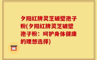 夕阳红牌灵芝破壁孢子粉(夕阳红牌灵芝破壁孢子粉：呵护身体健康的理想选择)