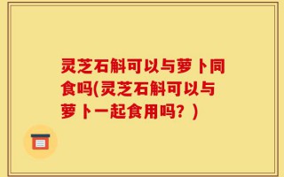 灵芝石斛可以与萝卜同食吗(灵芝石斛可以与萝卜一起食用吗？)
