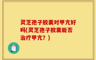 灵芝孢子胶囊对甲亢好吗(灵芝孢子胶囊能否治疗甲亢？)