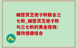 破壁灵芝孢子粉联合三七粉_破壁灵芝孢子粉与三七粉的黄金搭档：强效保健组合