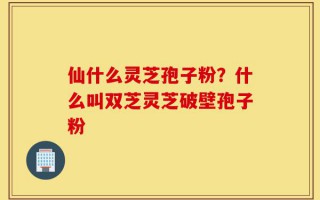 仙什么灵芝孢子粉？什么叫双芝灵芝破壁孢子粉