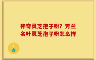 神奇灵芝孢子粉？芳兰名叶灵芝孢子粉怎么样