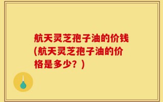 航天灵芝孢子油的价钱(航天灵芝孢子油的价格是多少？)