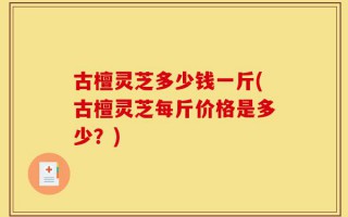 古檀灵芝多少钱一斤(古檀灵芝每斤价格是多少？)