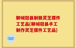 聊城冠县制做灵芝摆件工艺品(聊城冠县手工制作灵芝摆件工艺品)