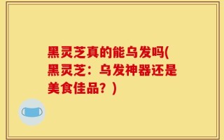 黑灵芝真的能乌发吗(黑灵芝：乌发神器还是美食佳品？)