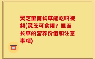 灵芝里面长草能吃吗视频(灵芝可食用？里面长草的营养价值和注意事项)