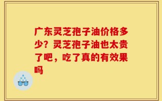 广东灵芝孢子油价格多少？灵芝孢子油也太贵了吧，吃了真的有效果吗