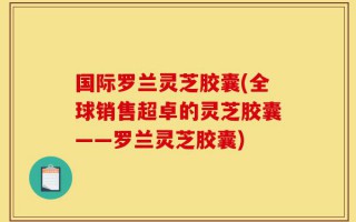 国际罗兰灵芝胶囊(全球销售超卓的灵芝胶囊——罗兰灵芝胶囊)