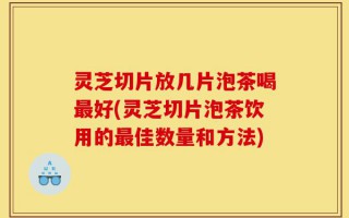 灵芝切片放几片泡茶喝最好(灵芝切片泡茶饮用的最佳数量和方法)