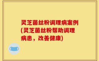 灵芝菌丝粉调理病案例(灵芝菌丝粉帮助调理病患，改善健康)