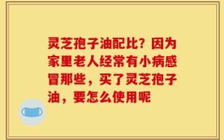 灵芝孢子油配比？因为家里老人经常有小病感冒那些，买了灵芝孢子油，要怎么使用呢