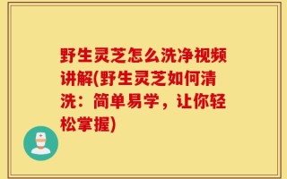 野生灵芝怎么洗净视频讲解(野生灵芝如何清洗：简单易学，让你轻松掌握)
