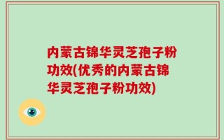 内蒙古锦华灵芝孢子粉功效(优秀的内蒙古锦华灵芝孢子粉功效)