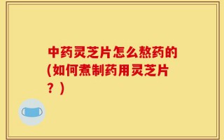中药灵芝片怎么熬药的(如何煮制药用灵芝片？)