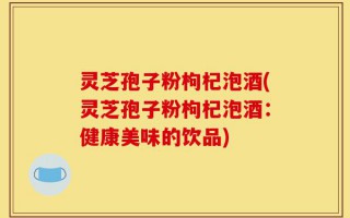 灵芝孢子粉枸杞泡酒(灵芝孢子粉枸杞泡酒：健康美味的饮品)