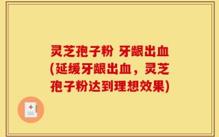 灵芝孢子粉 牙龈出血(延缓牙龈出血，灵芝孢子粉达到理想效果)