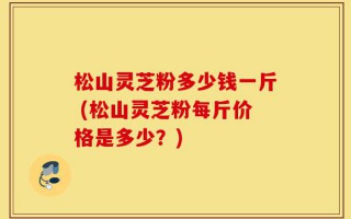 松山灵芝粉多少钱一斤 (松山灵芝粉每斤价格是多少？)
