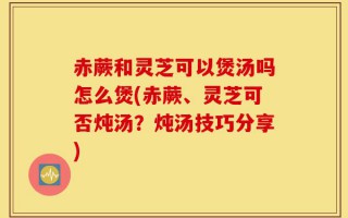 赤蕨和灵芝可以煲汤吗怎么煲(赤蕨、灵芝可否炖汤？炖汤技巧分享)