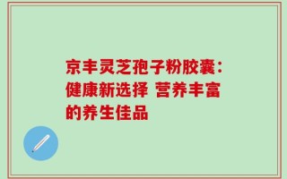 京丰灵芝孢子粉胶囊：健康新选择 营养丰富的养生佳品