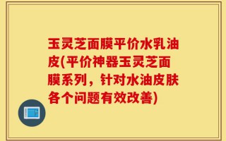 玉灵芝面膜平价水乳油皮(平价神器玉灵芝面膜系列，针对水油皮肤各个问题有效改善)